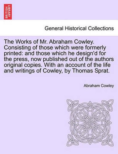 Cover image for The Works of Mr. Abraham Cowley. Consisting of those which were formerly printed: and those which he design'd for the press, now published out of the authors original copies. With an account of the life and writings of Cowley, by Thomas Sprat.