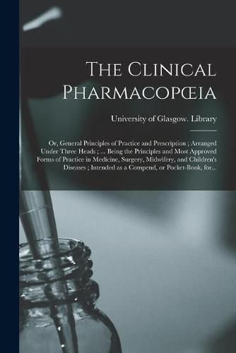 Cover image for The Clinical Pharmacopoeia: or, General Principles of Practice and Prescription; Arranged Under Three Heads; ... Being the Principles and Most Approved Forms of Practice in Medicine, Surgery, Midwifery, and Children's Diseases; Intended as A...