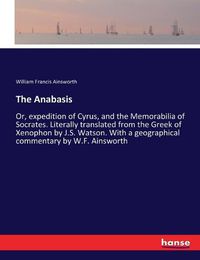 Cover image for The Anabasis: Or, expedition of Cyrus, and the Memorabilia of Socrates. Literally translated from the Greek of Xenophon by J.S. Watson. With a geographical commentary by W.F. Ainsworth