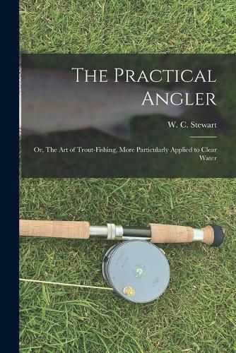 Cover image for The Practical Angler: or, The Art of Trout-fishing, More Particularly Applied to Clear Water