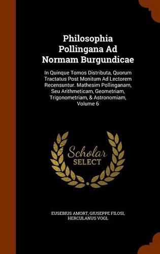 Philosophia Pollingana Ad Normam Burgundicae: In Quinque Tomos Distributa, Quorum Tractatus Post Monitum Ad Lectorem Recensuntur. Mathesim Pollinganam, Seu Arithmeticam, Geometriam, Trigonometriam, & Astronomiam, Volume 6