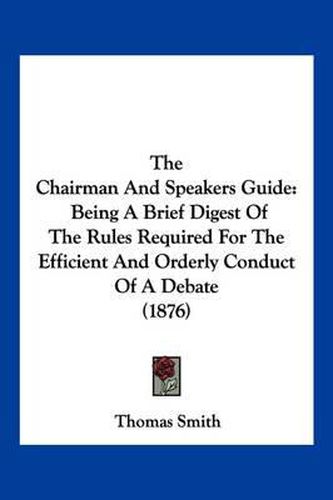 The Chairman and Speakers Guide: Being a Brief Digest of the Rules Required for the Efficient and Orderly Conduct of a Debate (1876)