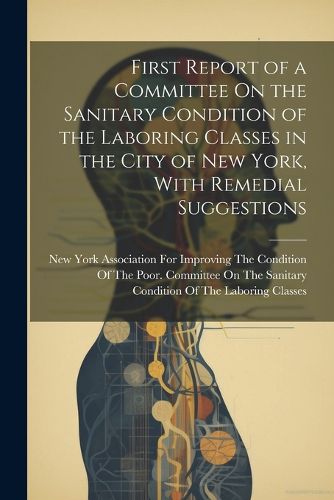 Cover image for First Report of a Committee On the Sanitary Condition of the Laboring Classes in the City of New York, With Remedial Suggestions