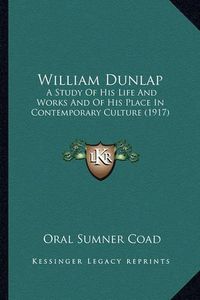 Cover image for William Dunlap William Dunlap: A Study of His Life and Works and of His Place in Contemporaa Study of His Life and Works and of His Place in Contemporary Culture (1917) Ry Culture (1917)