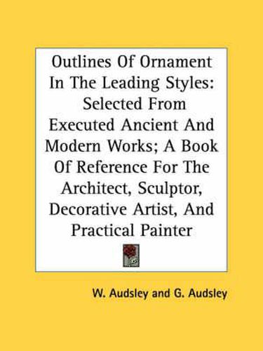 Cover image for Outlines of Ornament in the Leading Styles: Selected from Executed Ancient and Modern Works; A Book of Reference for the Architect, Sculptor, Decorative Artist, and Practical Painter