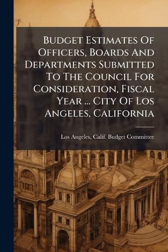 Cover image for Budget Estimates of Officers, Boards and Departments Submitted to the Council for Consideration, Fiscal Year ... City of Los Angeles, California
