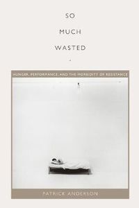 Cover image for So Much Wasted: Hunger, Performance, and the Morbidity of Resistance