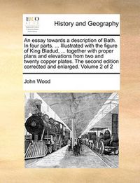 Cover image for An Essay Towards a Description of Bath. in Four Parts. ... Illustrated with the Figure of King Bladud, ... Together with Proper Plans and Elevations from Two and Twenty Copper Plates. the Second Edition Corrected and Enlarged. Volume 2 of 2