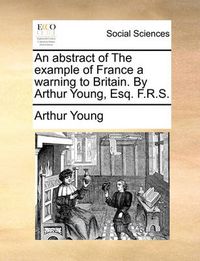 Cover image for An Abstract of the Example of France a Warning to Britain. by Arthur Young, Esq. F.R.S.