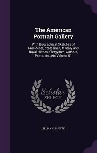 Cover image for The American Portrait Gallery: With Biographical Sketches of Presidents, Statesmen, Military and Naval Heroes, Clergymen, Authors, Poets, Etc., Etc Volume 01
