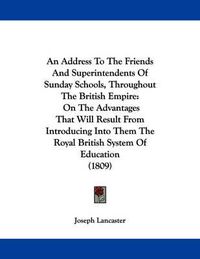 Cover image for An Address to the Friends and Superintendents of Sunday Schools, Throughout the British Empire: On the Advantages That Will Result from Introducing Into Them the Royal British System of Education (1809)