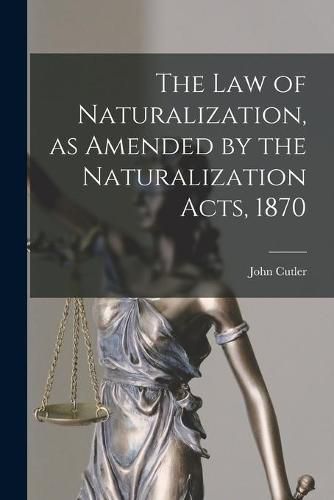 Cover image for The Law of Naturalization, as Amended by the Naturalization Acts, 1870