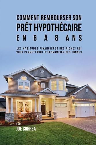 Comment Rembourser son Pret Hypothecaire en 6 a 8 Ans: Les Habitudes Financieres des Riches qui Vous Permettront D'economiser des Tonnes