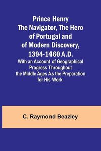 Cover image for Prince Henry the Navigator, the Hero of Portugal and of Modern Discovery, 1394-1460 A.D.; With an Account of Geographical Progress Throughout the Middle Ages As the Preparation for His Work.