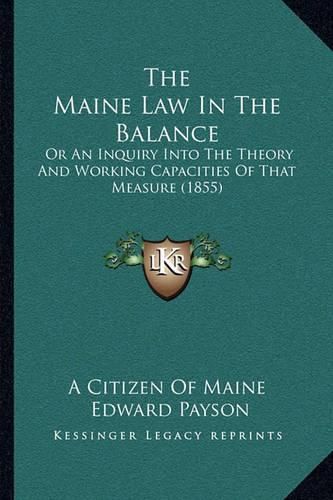 Cover image for The Maine Law in the Balance: Or an Inquiry Into the Theory and Working Capacities of That Measure (1855)