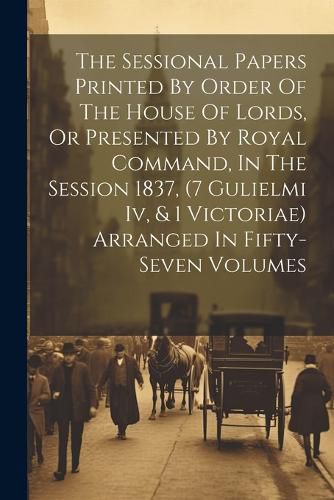 Cover image for The Sessional Papers Printed By Order Of The House Of Lords, Or Presented By Royal Command, In The Session 1837, (7 Gulielmi Iv, & 1 Victoriae) Arranged In Fifty-seven Volumes