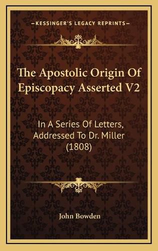 The Apostolic Origin of Episcopacy Asserted V2: In a Series of Letters, Addressed to Dr. Miller (1808)