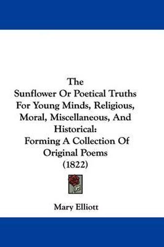 Cover image for The Sunflower Or Poetical Truths For Young Minds, Religious, Moral, Miscellaneous, And Historical: Forming A Collection Of Original Poems (1822)