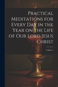 Cover image for Practical Meditations for Every day in the Year on the Life of Our Lord Jesus Christ; Volume 1