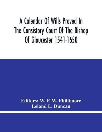 Cover image for A Calendar Of Wills Proved In The Consistory Court Of The Bishop Of Gloucester 1541-1650 With An Appendix Of Dispersed Wills And Wills Proved In The Peculiar Courts Of Bibury And Bishop'S Cleebe With Indies Nominum Et Locorum