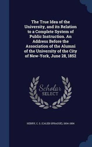 Cover image for The True Idea of the University, and Its Relation to a Complete System of Public Instruction. an Address Before the Association of the Alumni of the University of the City of New-York, June 28, 1852