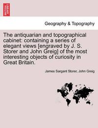 Cover image for The Antiquarian and Topographical Cabinet: Containing a Series of Elegant Views [Engraved by J. S. Storer and John Greig] of the Most Interesting Objects of Curiosity in Great Britain.