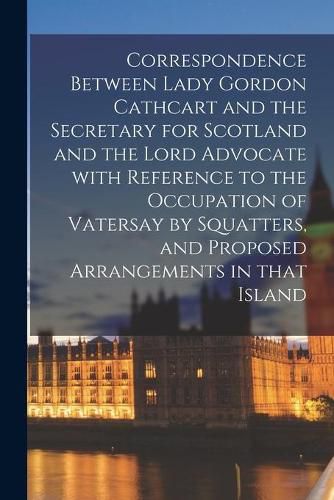 Correspondence Between Lady Gordon Cathcart and the Secretary for Scotland and the Lord Advocate With Reference to the Occupation of Vatersay by Squatters, and Proposed Arrangements in That Island