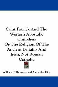 Cover image for Saint Patrick and the Western Apostolic Churches: Or the Religion of the Ancient Britains and Irish, Not Roman Catholic