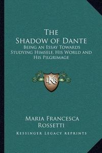 Cover image for The Shadow of Dante: Being an Essay Towards Studying Himself, His World and His Pilgrimage