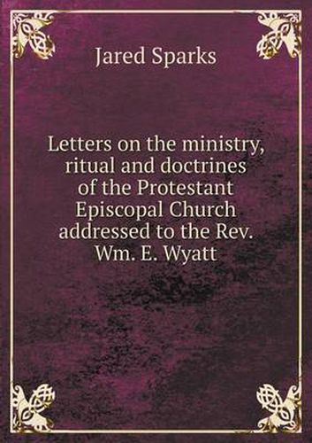 Cover image for Letters on the ministry, ritual and doctrines of the Protestant Episcopal Church addressed to the Rev. Wm. E. Wyatt