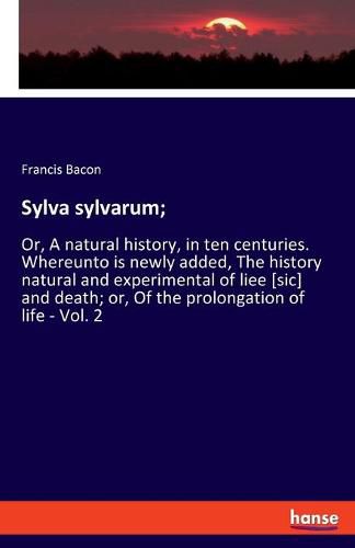 Cover image for Sylva sylvarum;: Or, A natural history, in ten centuries. Whereunto is newly added, The history natural and experimental of liee [sic] and death; or, Of the prolongation of life - Vol. 2