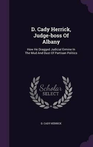 Cover image for D. Cady Herrick, Judge-Boss of Albany: How He Dragged Judicial Ermine in the Mud and Dust of Partisan Politics