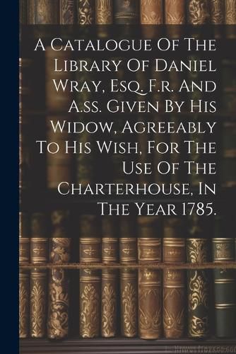 Cover image for A Catalogue Of The Library Of Daniel Wray, Esq. F.r. And A.ss. Given By His Widow, Agreeably To His Wish, For The Use Of The Charterhouse, In The Year 1785.