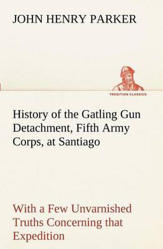 Cover image for History of the Gatling Gun Detachment, Fifth Army Corps, at Santiago With a Few Unvarnished Truths Concerning that Expedition