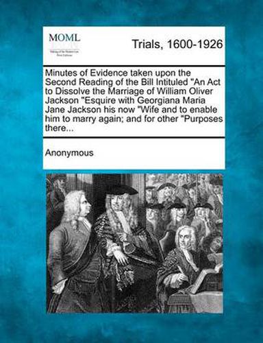 Minutes of Evidence Taken Upon the Second Reading of the Bill Intituled an ACT to Dissolve the Marriage of William Oliver Jackson Esquire with Georgiana Maria Jane Jackson His Now Wife and to Enable Him to Marry Again; And for Other Purposes There...