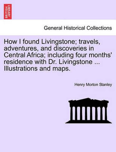 How I Found Livingstone; Travels, Adventures, and Discoveries in Central Africa; Including Four Months' Residence with Dr. Livingstone ... Illustrations and Maps.Vol.I