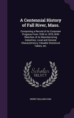 Cover image for A Centennial History of Fall River, Mass.: Comprising a Record of Its Corporate Progress from 1656 to 1876, with Sketches of Its Manufacturing Industries, Local and General Characteristics, Valuable Statistical Tables, Etc.