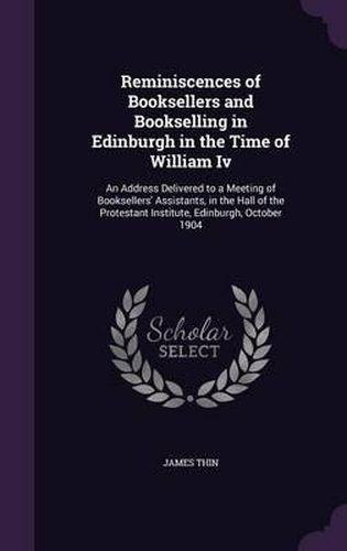 Reminiscences of Booksellers and Bookselling in Edinburgh in the Time of William IV: An Address Delivered to a Meeting of Booksellers' Assistants, in the Hall of the Protestant Institute, Edinburgh, October 1904