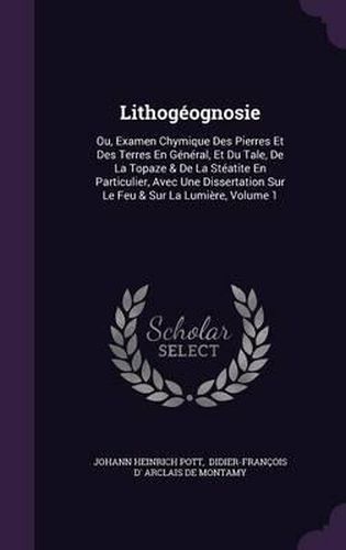 Cover image for Lithogeognosie: Ou, Examen Chymique Des Pierres Et Des Terres En General, Et Du Tale, de La Topaze & de La Steatite En Particulier, Avec Une Dissertation Sur Le Feu & Sur La Lumiere, Volume 1