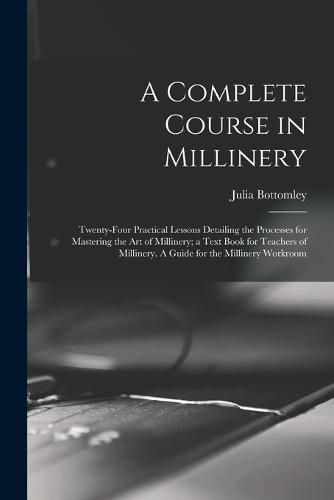 A Complete Course in Millinery; Twenty-four Practical Lessons Detailing the Processes for Mastering the art of Millinery; a Text Book for Teachers of Millinery. A Guide for the Millinery Workroom