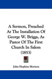 Cover image for A Sermon, Preached At The Installation Of George W. Briggs, As Pastor Of The First Church In Salem (1853)