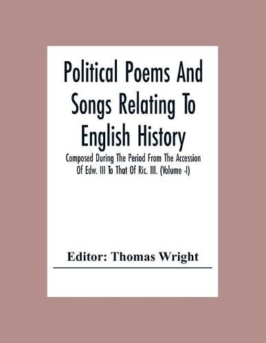 Cover image for Political Poems And Songs Relating To English History Composed During The Period From The Accession Of Edw. Iii To That Of Ric. Iii. (Volume -I)