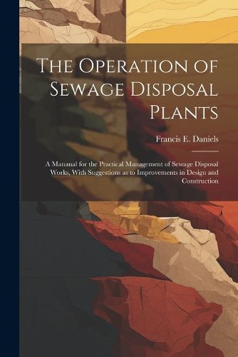 Cover image for The Operation of Sewage Disposal Plants; a Manaual for the Practical Management of Sewage Disposal Works, With Suggestions as to Improvements in Design and Construction