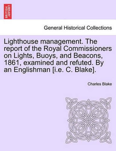 Lighthouse Management. the Report of the Royal Commissioners on Lights, Buoys, and Beacons, 1861, Examined and Refuted. by an Englishman [I.E. C. Blake].