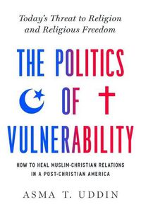 Cover image for The Politics of Vulnerability: How to Heal Muslim-Christian Relations in a Post-Christian America: Today's Threat to Religion and Religious Freedom