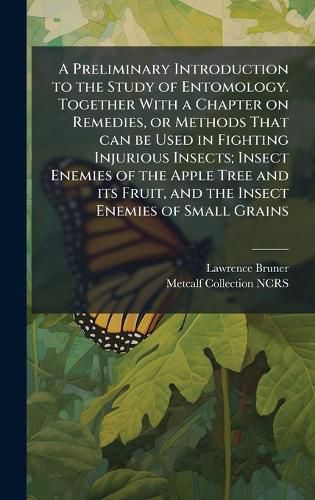 Cover image for A Preliminary Introduction to the Study of Entomology. Together With a Chapter on Remedies, or Methods That can be Used in Fighting Injurious Insects; Insect Enemies of the Apple Tree and its Fruit, and the Insect Enemies of Small Grains