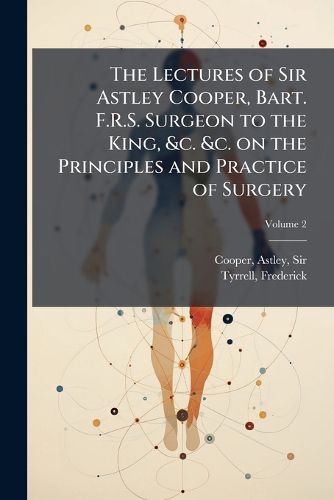 Cover image for The Lectures of Sir Astley Cooper, Bart. F.R.S. Surgeon to the King, &C. &C. on the Principles and Practice of Surgery: With Additional Notes and Cases Volume V.2