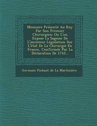 Cover image for Memoire Presente Au Roy Par Son Premier Chirurgien: Ou L'On Expose La Sagesse de L'Ancienne Legislation Sur L'Etat de La Chirurgie En France, Confirme