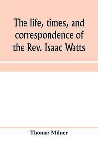 Cover image for The life, times, and correspondence of the Rev. Isaac Watts