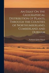 Cover image for An Essay On the Geographical Distribution of Plants, Through the Counties of Northumberland, Cumberland and Durham